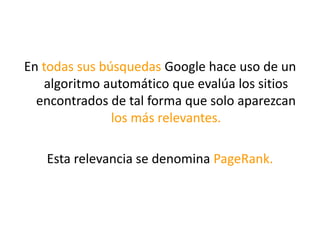 En todas sus búsquedas Google hace uso de un
algoritmo automático que evalúa los sitios
encontrados de tal forma que solo aparezcan
los más relevantes.
Esta relevancia se denomina PageRank.
 