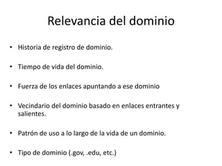 Relevancia del dominio
• Historia de registro de dominio.
• Tiempo de vida del dominio.
• Fuerza de los enlaces apuntando a ese dominio
• Vecindario del dominio basado en enlaces entrantes y
salientes.
• Patrón de uso a lo largo de la vida de un dominio.
• Tipo de dominio (.gov, .edu, etc.)
 