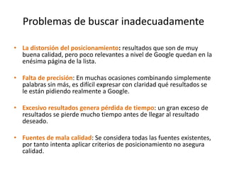 Problemas de buscar inadecuadamente
• La distorsión del posicionamiento: resultados que son de muy
buena calidad, pero poco relevantes a nivel de Google quedan en la
enésima página de la lista.
• Falta de precisión: En muchas ocasiones combinando simplemente
palabras sin más, es difícil expresar con claridad qué resultados se
le están pidiendo realmente a Google.
• Excesivo resultados genera pérdida de tiempo: un gran exceso de
resultados se pierde mucho tiempo antes de llegar al resultado
deseado.
• Fuentes de mala calidad: Se considera todas las fuentes existentes,
por tanto intenta aplicar criterios de posicionamiento no asegura
calidad.
 