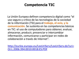Competencia TIC
La Unión Europea definen competencia digital como “el
uso seguro y crítico de las tecnologías de la sociedad
de la información (TSI) para el trabajo, el ocio, y la
comunicación. Se sustenta en las competencias básicas
en TIC: el uso de computadores para obtener, evaluar,
almacenar, producir, presenciar e intercambiar
información, comunicarse y participar en redes de
colaboración a través de Internet”.
http://eurlex.europa.eu/LexUriServ/LexUriServ.do?uri=
OJ:L:2006:394:0010:0018:ES:PDF
 