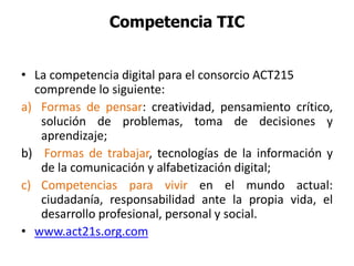 Competencia TIC
• La competencia digital para el consorcio ACT215
comprende lo siguiente:
a) Formas de pensar: creatividad, pensamiento crítico,
solución de problemas, toma de decisiones y
aprendizaje;
b) Formas de trabajar, tecnologías de la información y
de la comunicación y alfabetización digital;
c) Competencias para vivir en el mundo actual:
ciudadanía, responsabilidad ante la propia vida, el
desarrollo profesional, personal y social.
• www.act21s.org.com
 