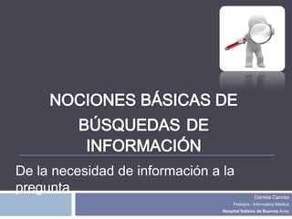 De la necesidad de información a la
pregunta
                                                 Daniela Canosa
                                      Pediatra - Informática Médica
                                 Hospital Italiano de Buenos Aires
 