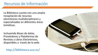 Recursos de Información
La Biblioteca cuenta con una amplia
recopilación de recursos
electrónicos multidisciplinares y
especializados en diferentes áreas
temáticas.
Incluyendo Bases de datos,
Proveedores y Plataformas de
Revistas y Libros Electrónicos,
disponibles a través de la web:
http://biblioteca.uca.es/
 