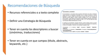 Recomendaciones de Búsqueda
• Recursos referenciales o a texto completo
• Definir una Estrategia de Búsqueda
• Tener en cuenta los descriptores a buscar
(sinónimos, traducciones)
• Tener en cuenta en que campos (título, abstracts,
keywords, etc.)
 