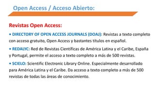 Open Access / Acceso Abierto:
Revistas Open Access:
• DIRECTORY OF OPEN ACCESS JOURNALS (DOAJ): Revistas a texto completo
con acceso gratuito, Open Access y bastantes títulos en español.
• REDALYC: Red de Revistas Científicas de América Latina y el Caribe, España
y Portugal, permite el acceso a texto completo a más de 500 revistas.
• SCIELO: Scientific Electronic Library Online. Especialmente desarrollado
para América Latina y el Caribe. Da acceso a texto completo a más de 500
revistas de todas las áreas de conocimiento.
 