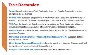 Tesis Doctorales:
• Teseo: Base de datos sobre Tesis Doctorales leidas en España (No contiene textos
completos de las mismas)
• Dialnet Tesis: Buscador y repositorio específico de Tesis Doctorales dentro del portal
Dialnet, conteniendo Tesis Doctorales de gran cantidad de universidades españolas.
• TDR: Tesis Doctorales en Red, buscador y repositorio de Tesis Doctorales leídas en
universidades catalanas y algunas otras universidades del resto de España.
• DART-Europe: Buscador de Tesis Doctorales leídas en más de 400 universidades de 20
países de Europa.
• Networked Digital Library of Theses and Dissertations (NDLTD): Buscador de tesis
mantenido por Scirus
• Open Access Theses and Dissertations: Permite localizar tesis de ámbito internacional
compartidas en acceso abierto [http://oatd.org]
• Proquest Dissertation and Theses: Colección de tesis internacionales.
 