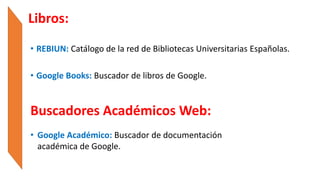 • REBIUN: Catálogo de la red de Bibliotecas Universitarias Españolas.
• Google Books: Buscador de libros de Google.
Libros:
Buscadores Académicos Web:
• Google Académico: Buscador de documentación
académica de Google.
 