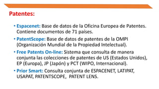 • Espacenet: Base de datos de la Oficina Europea de Patentes.
Contiene documentos de 71 países.
• PatentScope: Base de datos de patentes de la OMPI
(Organización Mundial de la Propiedad Intelectual).
• Free Patents On-line: Sistema que consulta de manera
conjunta las colecciones de patentes de US (Estados Unidos),
EP (Europa), JP (Japón) y PCT (WIPO, Internacional).
• Prior Smart: Consulta conjunta de ESPACENET, LATIPAT,
USAPAT, PATENTSCOPE, PATENT LENS.
Patentes:
 