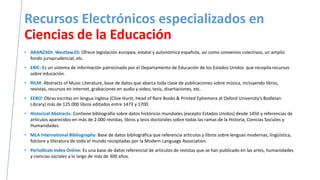 Recursos Electrónicos especializados en
Ciencias de la Educación
• ARANZADI- Westlaw.ES: Ofrece legislación europea, estatal y autonómica española, así como convenios colectivos, un amplio
fondo jurisprudencial, etc.
• ERIC: Es un sistema de información patrocinado por el Departamento de Educación de los Estados Unidos que recopila recursos
sobre educación.
• RILM: Abstracts of Music Literature, base de datos que abarca toda clase de publicaciones sobre música, incluyendo libros,
revistas, recursos en internet, grabaciones en audio y video, tesis, disertaciones, etc.
• EEBO: Obras escritas en lengua inglesa (Clive Hurst, Head of Rare Books & Printed Ephemera at Oxford University’s Bodleian
Library) más de 125.000 libros editados entre 1473 y 1700.
• Historical Abstracts: Contiene bibliografía sobre datos históricos mundiales (excepto Estados Unidos) desde 1450 y referencias de
artículos aparecidos en más de 2.000 revistas, libros y tesis doctorales sobre todas las ramas de la Historia, Ciencias Sociales y
Humanidades.
• MLA International Bibliography: Base de datos bibliográfica que referencia artículos y libros sobre lenguas modernas, lingüística,
folclore y literatura de todo el mundo recopiladas por la Modern Language Association.
• Periodicals Index Online: Es una base de datos referencial de artículos de revistas que se han publicado en las artes, humanidades
y ciencias sociales a lo largo de más de 300 años.
 
