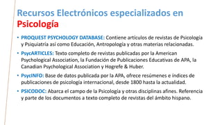 Recursos Electrónicos especializados en
Psicología
• PROQUEST PSYCHOLOGY DATABASE: Contiene artículos de revistas de Psicología
y Psiquiatría así como Educación, Antropología y otras materias relacionadas.
• PsycARTICLES: Texto completo de revistas publicadas por la American
Psychological Association, la Fundación de Publicaciones Educativas de APA, la
Canadian Psychological Association y Hogrefe & Huber.
• PsycINFO: Base de datos publicada por la APA, ofrece resúmenes e índices de
publicaciones de psicología internacional, desde 1800 hasta la actualidad.
• PSICODOC: Abarca el campo de la Psicología y otras disciplinas afines. Referencia
y parte de los documentos a texto completo de revistas del ámbito hispano.
 