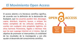El Movimiento Open Access
El acceso abierto a la literatura científica significa,
de acuerdo con la definición de la declaración de
Budapest, que los usuarios pueden leer, descargar,
copiar, distribuir, imprimir, buscar, o enlazar los
textos completos de los artículos científicos, y,
usarlos con cualquier otro propósito legítimo, sin
otras barreras financieras, legales o técnicas más
que las que suponga Internet en sí misma. Con el
objetivo de promover el intercambio y la visibilidad
de los resultados de la investigación y con ello
ayudar al desarrollo del conocimiento científico.
Revistas
Open
Access
Repositorios
Institucionales
o Temáticos
 