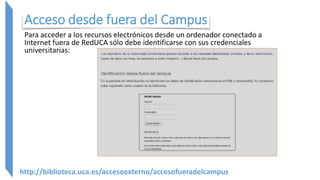 Acceso desde fuera del Campus
Para acceder a los recursos electrónicos desde un ordenador conectado a
Internet fuera de RedUCA sólo debe identificarse con sus credenciales
universitarias:
http://biblioteca.uca.es/accesoexterno/accesofueradelcampus
 
