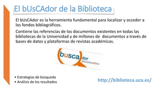 El bUsCAdor de la Biblioteca
El bUsCAdor es la herramienta fundamental para localizar y acceder a
los fondos bibliográficos.
Contiene las referencias de los documentos existentes en todas las
bibliotecas de la Universidad y de millones de documentos a través de
bases de datos y plataformas de revistas académicas.
• Estrategias de búsqueda
• Análisis de los resultados http://biblioteca.uca.es/
 