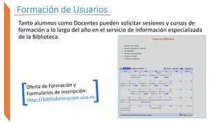 Formación de Usuarios
Tanto alumnos como Docentes pueden solicitar sesiones y cursos de
formación a lo largo del año en el servicio de información especializada
de la Biblioteca.
 