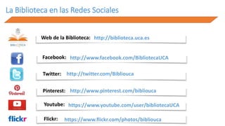Web de la Biblioteca: http://biblioteca.uca.es
Facebook: http://www.facebook.com/BibliotecaUCA
Twitter: http://twitter.com/Bibliouca
Pinterest: http://www.pinterest.com/bibliouca
Youtube: https://www.youtube.com/user/bibliotecaUCA
Flickr: https://www.flickr.com/photos/bibliouca
La Biblioteca en las Redes Sociales
 