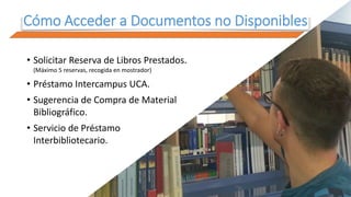 Cómo Acceder a Documentos no Disponibles
• Solicitar Reserva de Libros Prestados.
(Máximo 5 reservas, recogida en mostrador)
• Préstamo Intercampus UCA.
• Sugerencia de Compra de Material
Bibliográfico.
• Servicio de Préstamo
Interbibliotecario.
 