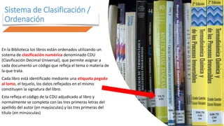 Sistema de Clasificación /
Ordenación
En la Biblioteca los libros están ordenados utilizando un
sistema de clasificación numérica denominado CDU
(Clasificación Decimal Universal), que permite asignar a
cada documento un código que refleja el tema o materia de
la que trata.
Cada libro está identificado mediante una etiqueta pegada
al lomo, el tejuelo, los datos reflejados en el mismo
constituyen la signatura del libro.
Esta refleja el código de la CDU adjudicado al libro y
normalmente se completa con las tres primeras letras del
apellido del autor (en mayúsculas) y las tres primeras del
título (en minúsculas)
 
