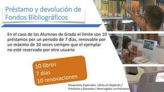 En el caso de los Alumnos de Grado el límite son 10
préstamos por un período de 7 días, renovable por
un máximo de 10 veces siempre que el ejemplar
no esté reservado por otro usuario
Préstamo y devolución de
Fondos Bibliográficos
Situaciones Especiales: Libros en Depósito /
Préstamo a Docentes / Restringidos sin Préstamo
 