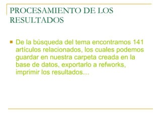 PROCESAMIENTO DE LOS RESULTADOS De la búsqueda del tema encontramos 141 artículos relacionados, los cuales podemos guardar en nuestra carpeta creada en la base de datos, exportarlo a refworks, imprimir los resultados… 