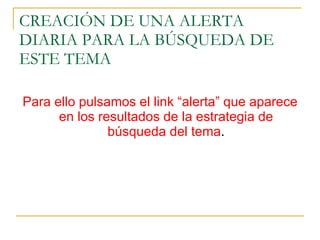 CREACIÓN DE UNA ALERTA DIARIA PARA LA BÚSQUEDA DE ESTE TEMA Para ello pulsamos el link “alerta” que aparece en los resultados de la estrategia de búsqueda del tema . 
