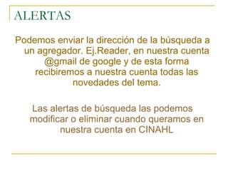 ALERTAS Podemos enviar la dirección de la búsqueda a un agregador. Ej.Reader, en nuestra cuenta @gmail de google y de esta forma recibiremos a nuestra cuenta todas las novedades del tema. Las alertas de búsqueda las podemos modificar o eliminar cuando queramos en nuestra cuenta en CINAHL 