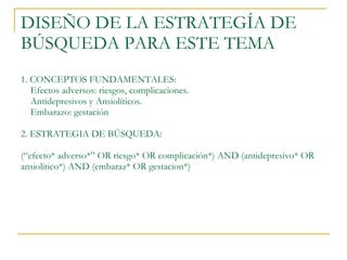 DISEÑO DE LA ESTRATEGÍA DE BÚSQUEDA PARA ESTE TEMA 1. CONCEPTOS FUNDAMENTALES:    Efectos adversos: riesgos, complicaciones.   Antidepresivos y Ansiolíticos.    Embarazo: gestación 2. ESTRATEGIA DE BÚSQUEDA: (“efecto* adverso*” OR riesgo* OR complicación*) AND (antidepresivo* OR ansiolitico*) AND (embaraz* OR gestacion*)  