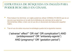 ESTRATEGIA DE BÚSQUEDA EN INGLÉS PARA PODER BUSCARLO EN CINAHL Para traducir los términos   en inglés podemos utilizar CONSULTA DECS que es un  recurso que tenemos en la web de la biblioteca de ciencias de la salud en Herramientas Útiles; o bien con el uso de un diccionario de traducción español-ingles. Tras el uso de estos recursos la estrategia queda de la siguiente manera: (“adverse* effect*” OR risk* OR complication*) AND (antidepressant* OR “antiaxiety-agents”) AND (pregnancy* OR “gestation period”) 
