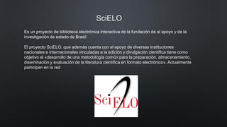 SciELO
Es un proyecto de biblioteca electrónica interactiva de la fundación de el apoyo y de la
investigación de estado de Brasil
El proyecto SciELO, que además cuenta con el apoyo de diversas instituciones
nacionales e internacionales vinculadas a la edición y divulgación científica tiene como
objetivo el «desarrollo de una metodología común para la preparación, almacenamiento,
diseminación y evaluación de la literatura científica en formato electrónico». Actualmente
participan en la red
 