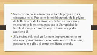 • Si el artículo no se encontrase o bien la propia revista,
clicaremos en el Préstamo Interbibliotecario de la página
de la Biblioteca de Centros de la Salud en este caso y
rellenaremos la solicitud para que la Universidad de
Sevilla disponga en su catálogo del mismo y poder
acceder a él.
• Si la revista solo está en formato impreso, miramos su
ubicación y nos dirigimos con posterioridad a la misma,
para acceder a ella y al correspondiente artículo.
 