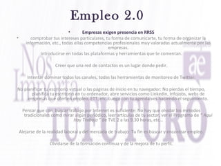 Empleo 2.0
• Empresas exigen presencia en RRSS
• comprobar tus intereses particulares, tu forma de comunicarte, tu forma de organizar la
información, etc., todas ellas competencias profesionales muy valoradas actualmente por las
empresas.
Introducirse en todas las plataformas y herramientas que te comentan.
Creer que una red de contactos es un lugar donde pedir.
Intentar dominar todos los canales, todas las herramientas de monitoreo de Twitter.
No planificar tu escritorio virtual o las páginas de inicio en tu navegador: No pierdas el tiempo,
planifica tu escritorio en tu ordenador, abre servicios como Linkedin, Infojobs, webs de
empresas que oferten empleo, ETT, etc. Luego con tu agenda ves haciendo el seguimiento.
Pensar que con buscar trabajo por Internet es suficiente: No hay que olvidar los métodos
tradicionales como mirar algún periódico, leer artículos de tu sector, ver el Programa de “ Aquí
Hay Trabajo “ de TVE 2 a las 9.30 horas, etc…
Alejarse de la realidad laboral y del mercado de trabajo: Tu fin es buscar y encontrar empleo.
Olvidarse de la formación continua y de la mejora de tu perfil.
 