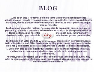 ¿Qué es un blog?, Podemos definirlo como un sitio web periódicamente
actualizado que recopila cronológicamente textos, artículos, vídeos, fotos del autor
o autores, donde el autor conserva siempre la libertad de dejar publicado lo que
crea pertinente.
Los blogs son una de las mejores herramientas de promoción que existen a nivel
personal y se puede ir creando a lo largo de nuestra vida. En él se puede hablar de
todos los temas que nos interesen (a nivel profesional, ocio, cultura, etc.) y
ofreciendo así la oportunidad de demostrar conocimientos, gustos, preferencias,
etc.
Los blogs son un valor añadido ya que cualquier organización interesada buscará
todo sobre ti en la red. El hecho de tener un blog ya te convierte en usuario activo
de la red y demuestra que estás acostumbrado a utilizar las nuevas tecnologías.
El uso de un blog para compartir tus intereses profesionales mostrará iniciativa,
motivación, es una manera de demostrar interés en tu sector y que estás
actualizado.
Además, podrás contactar con personas con intereses similares a los tuyos. Hay
miles de ejemplos de profesionales que han sido contratados por empresas a partir
de su repercusión mediática.
BLOG
 