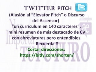  
TWITTER PITCH  
(Alusión al “Elevator Pitch” o Discurso 
del Ascensor)  
“un currículum en 140 caracteres”, 
mini resumen de más destacado de CV 
con abreviaturas pero entendibles. 
Recuerda #
Cortar direcciones: 
https://bitly.com/shorten/
 