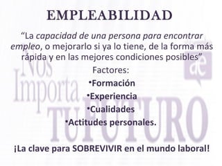 EMPLEABILIDAD
“La capacidad de una persona para encontrar
empleo, o mejorarlo si ya lo tiene, de la forma más
rápida y en las mejores condiciones posibles”
Factores:
•Formación
•Experiencia
•Cualidades
•Actitudes personales.
¡La clave para SOBREVIVIR en el mundo laboral!
 
