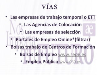 VÍAS
• Las empresas de trabajo temporal o ETT
• Las Agencias de Colocación
• Las empresas de selección
• Portales de Empleo Online*(filtrar)
• Bolsas trabajo de Centros de Formación
• Bolsas de Empleo www.sepe.es
• Empleo Público www.060.es
 