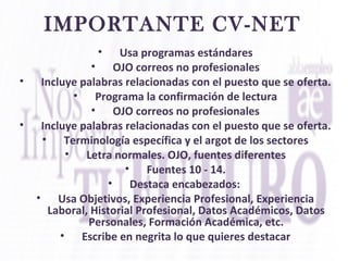 IMPORTANTE CV-NET
• Usa programas estándares
• OJO correos no profesionales
• Incluye palabras relacionadas con el puesto que se oferta.
• Programa la confirmación de lectura
• OJO correos no profesionales
• Incluye palabras relacionadas con el puesto que se oferta.
• Terminología específica y el argot de los sectores
• Letra normales. OJO, fuentes diferentes
• Fuentes 10 - 14.
• Destaca encabezados:
• Usa Objetivos, Experiencia Profesional, Experiencia
Laboral, Historial Profesional, Datos Académicos, Datos
Personales, Formación Académica, etc.
• Escribe en negrita lo que quieres destacar
 