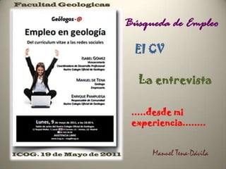 Facultad Geologicas


                           Búsqueda de Empleo

                             El CV

                             La entrevista

                            .....desde mi
                            experiencia........


ICOG. 19 de Mayo de 2011         Manuel Tena-Dávila
 