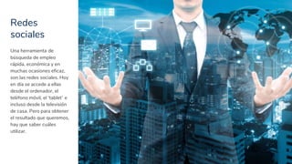 Redes
sociales
11
Una herramienta de
búsqueda de empleo
rápida, económica y en
muchas ocasiones eficaz,
son las redes sociales. Hoy
en día se accede a ellas
desde el ordenador, el
teléfono móvil, el ‘tablet’ e
incluso desde la televisión
de casa. Pero para obtener
el resultado que queremos,
hay que saber cuáles
utilizar.
 