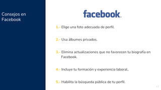 Consejos en
Facebook
12
1.- Elige una foto adecuada de perfil.
2.- Usa álbumes privados.
3.- Elimina actualizaciones que no favorecen tu biografía en
Facebook.
4.- Incluye tu formación y experiencia laboral..
5.- Habilita la búsqueda pública de tu perfil.
 