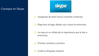 Consejos en Skype
14
1.- Asegúrate de tener buena conexión a Internet,
2.- Elige bien el lugar dónde vas a hacer la entrevista.
3.- La ropa es un reflejo de la importancia que le das a
entrevista.
4.- Practica, practica y practica.
5.- Cuida tu lenguaje corporal.
 