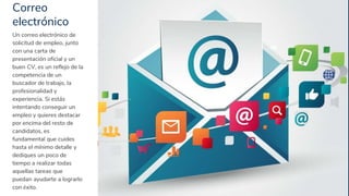 Correo
electrónico
16
Un correo electrónico de
solicitud de empleo, junto
con una carta de
presentación oficial y un
buen CV, es un reflejo de la
competencia de un
buscador de trabajo, la
profesionalidad y
experiencia. Si estás
intentando conseguir un
empleo y quieres destacar
por encima del resto de
candidatos, es
fundamental que cuides
hasta el mínimo detalle y
dediques un poco de
tiempo a realizar todas
aquellas tareas que
puedan ayudarte a lograrlo
con éxito.
 
