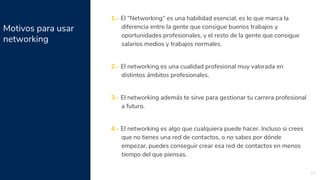 Motivos para usar
networking
19
1.- El “Networking” es una habilidad esencial, es lo que marca la
diferencia entre la gente que consigue buenos trabajos y
oportunidades profesionales, y el resto de la gente que consigue
salarios medios y trabajos normales.
2.- El networking es una cualidad profesional muy valorada en
distintos ámbitos profesionales.
3.- El networking además te sirve para gestionar tu carrera profesional
a futuro.
4.- El networking es algo que cualquiera puede hacer. Incluso si crees
que no tienes una red de contactos, o no sabes por dónde
empezar, puedes conseguir crear esa red de contactos en menos
tiempo del que piensas.
 