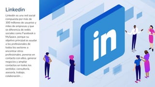 Linkedin
21
Linkedin es una red social
compuesta por más de
300 millones de usuarios y
miles de empresas y que
se diferencia de redes
sociales como Facebook o
MySpace, porque su
objetivo principal es ayudar
a los profesionales de
todos los sectores a
encontrar otros
profesionales, ponerse en
contacto con ellos, generar
negocios y ampliar
contactos en todos los
sentidos: consultoría,
asesoría, trabajo,
colaboración…
 