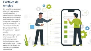 Portales de
empleo
23
Un portal de empleo es un
sitio web especializado
que integra oferta y
demanda laboral existente
en el mercado. El objetivo
principal de este espacio,
que puede ser pagado o
gratuito, es ofrecer a sus
usuarios un servicio de
búsqueda de trabajo en
línea, de manera rápida y
simple.
El portal de empleo reúne
diversas vacantes de
distintas empresas e
instituciones, para gran
parte de las áreas y cargos
existentes en el mercado
de una zona geográfica
determinada.
 
