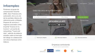 Infoempleo
25
Pertenece al grupo de
comunicación Vocento
(ABC, Que, Finanzas.com,
autocasión, etc.) y es uno
de los portales clásicos de
referencia junto a Infojobs.
Dispone de servicios o
negocios asociados como
el portal “Avanza en tu
Carrera” y el evento de
networking “Tweet and
Jobs”, además de elaborar
estudios sobre el mercado
de trabajo en colaboración
con otras empresas como
Adecco.
 