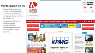 Portalparados.es
27
Es una web que trata de
ayudar a los desempleados
a encontrar empleo con
consejos, noticias, artículos
de opinión, etc.
Agrupa tanto ofertas de
empleo como las
convocatorias de
oposiciones y concursos
que se publican a nivel
nacional.
 