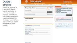Quiero
empleo
30
El portal de empleo de las
Cámaras de Comercio
además de disponer de
bastantes ofertas de las
empresas registradas en
este portal, dispone de un
mapa de geolocación de
ofertas que te será útil para
buscar empleo por la zona
geográfica que más te
interese.
 