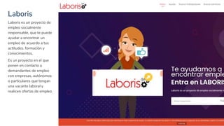 Laboris
31
Laboris es un proyecto de
empleo socialmente
responsable, que te puede
ayudar a encontrar un
empleo de acuerdo a tus
actitudes, formación y
conocimientos.
Es un proyecto en el que
ponen en contacto a
demandantes de empleo
con empresas, autónomos
o particulares que tengan
una vacante laboral y
realicen ofertas de empleo.
 