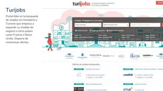 Turijobs
34
Portal líder en la búsqueda
de empleo en Hostelería y
Turismo que empieza a
expandir su modelo de
negocio a otros países
como Francia o Reino
Unido. Dispone de
numerosas ofertas.
 