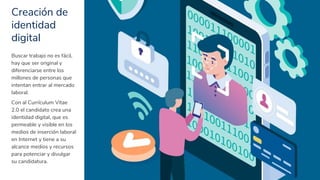 Creación de
identidad
digital
6
Buscar trabajo no es fácil,
hay que ser original y
diferenciarse entre los
millones de personas que
intentan entrar al mercado
laboral.
Con al Currículum Vitae
2.0 el candidato crea una
identidad digital, que es
permeable y visible en los
medios de inserción laboral
en Internet y tiene a su
alcance medios y recursos
para potenciar y divulgar
su candidatura.
 