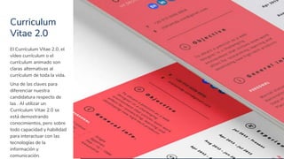 Curriculum
Vitae 2.0
7
El Currículum Vitae 2.0, el
vídeo currículum o el
currículum animado son
claras alternativas al
currículum de toda la vida.
Una de las claves para
diferenciar nuestra
candidatura respecto de
las . Al utilizar un
Currículum Vitae 2.0 se
está demostrando
conocimientos, pero sobre
todo capacidad y habilidad
para interactuar con las
tecnologías de la
información y
comunicación.
 